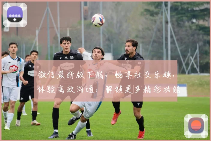 微信最新版下载，畅享社交乐趣，体验高效沟通，解锁更多精彩功能，必备神器