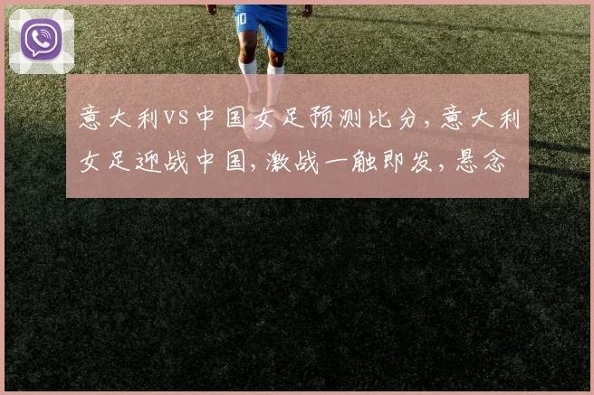 意大利vs中国女足预测比分,意大利女足迎战中国,激战一触即发,悬念重重,战况如何