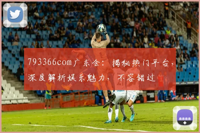 793366com广东会：揭秘热门平台，深度解析娱乐魅力，不容错过