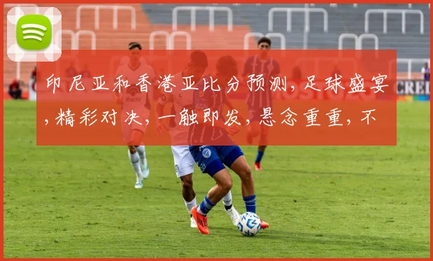 印尼亚和香港亚比分预测,足球盛宴,精彩对决,一触即发,悬念重重,不容错过