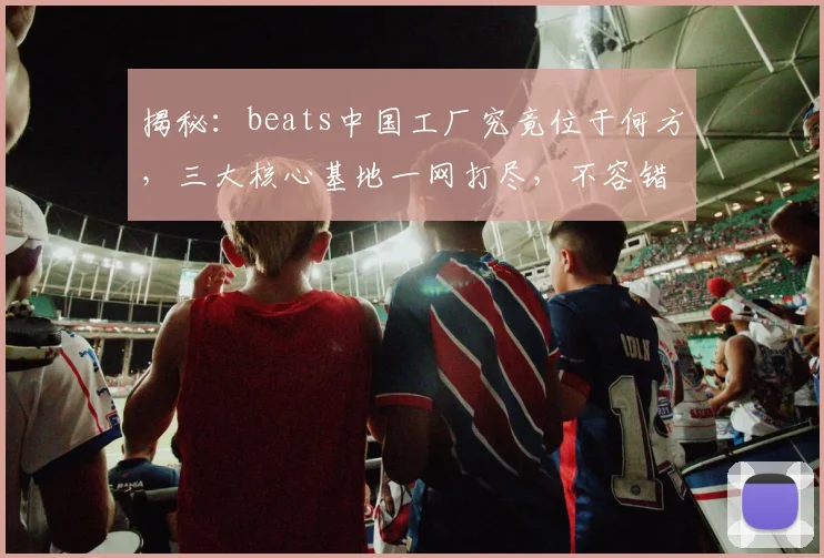 揭秘：beats中国工厂究竟位于何方，三大核心基地一网打尽，不容错过
