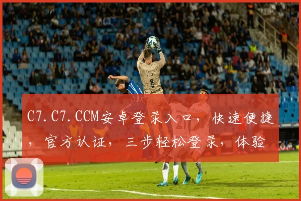 C7.C7.CCM安卓登录入口，快速便捷，官方认证，三步轻松登录，体验非凡