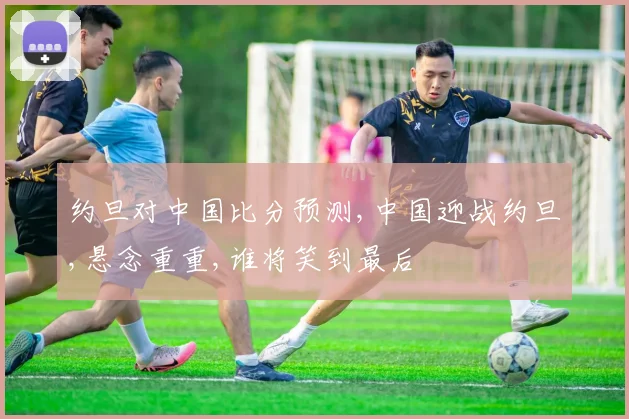 约旦对中国比分预测,中国迎战约旦,悬念重重,谁将笑到最后